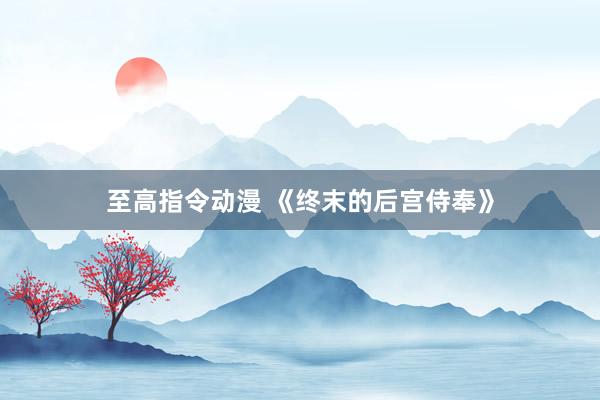 至高指令动漫 《终末的后宫侍奉》