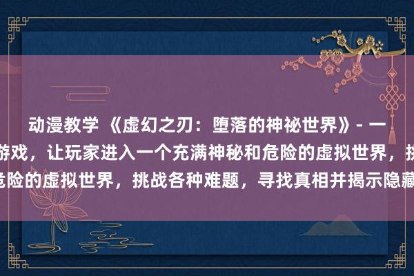 动漫教学 《虚幻之刃：堕落的神祕世界》- 一个刺激的成人动漫网站游戏，让玩家进入一个充满神秘和危险的虚拟世界，挑战各种难题，寻找真相并揭示隐藏的秘密。