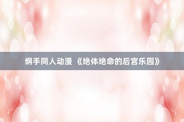 纲手同人动漫 《绝体绝命的后宫乐园》
