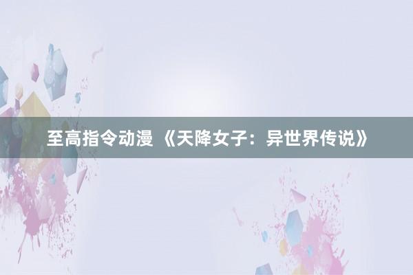 至高指令动漫 《天降女子：异世界传说》