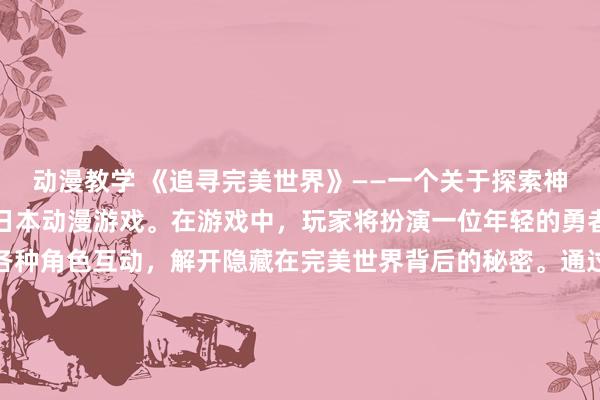 动漫教学 《追寻完美世界》——一个关于探索神秘世界、挑战恶势力的日本动漫游戏。在游戏中，玩家将扮演一位年轻的勇者，穿越不同的地域与各种角色互动，解开隐藏在完美世界背后的秘密。通过多样化的任务和挑战，不断提升自己的技能和装备，最终踏上征服完美世界的冒险之旅。惊险刺激的故事情节、精美细腻的画面表现、独特的游戏玩法，让玩家感受到异世界的无限魅力。快来体验《追寻完美世界》，开启一段充满惊喜和挑战的冒险之旅