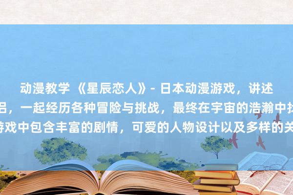 动漫教学 《星辰恋人》- 日本动漫游戏，讲述一对在星空下相遇的情侣，一起经历各种冒险与挑战，最终在宇宙的浩瀚中找到彼此的真爱。游戏中包含丰富的剧情，可爱的人物设计以及多样的关卡挑战，让玩家沉浸在浪漫与冒险的世界中。