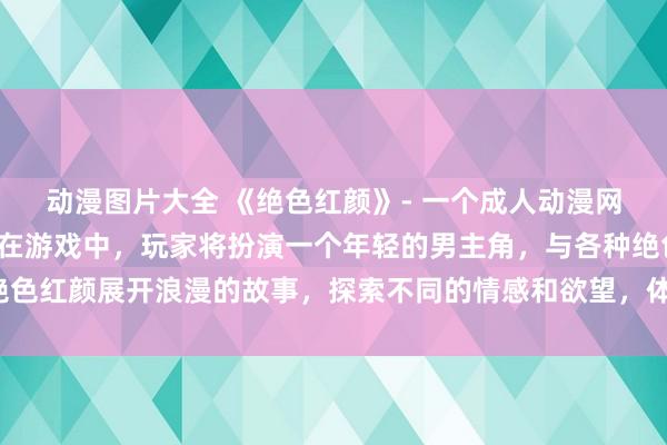 动漫图片大全 《绝色红颜》- 一个成人动漫网站上的日本动漫游戏，在游戏中，玩家将扮演一个年轻的男主角，与各种绝色红颜展开浪漫的故事，探索不同的情感和欲望，体验丰富多彩的情爱剧情。