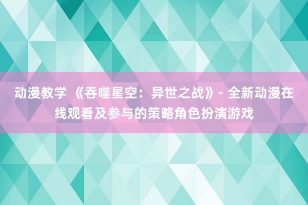 动漫教学 《吞噬星空：异世之战》- 全新动漫在线观看及参与的策略角色扮演游戏