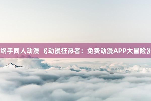 纲手同人动漫 《动漫狂热者：免费动漫APP大冒险》