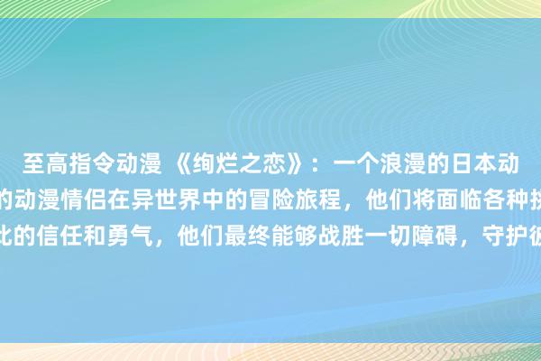 至高指令动漫 《绚烂之恋》：一个浪漫的日本动漫游戏，讲述一对可爱的动漫情侣在异世界中的冒险旅程，他们将面临各种挑战和困难，但通过彼此的信任和勇气，他们最终能够战胜一切障碍，守护彼此的爱情。游戏画面精美，情节跌宕起伏，让玩家沉浸在这个充满梦幻和真实感情的世界中。