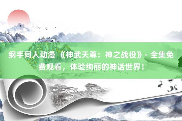 纲手同人动漫 《神武天尊：神之战役》- 全集免费观看，体验绚丽的神话世界！