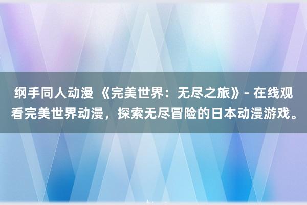 纲手同人动漫 《完美世界：无尽之旅》- 在线观看完美世界动漫，探索无尽冒险的日本动漫游戏。