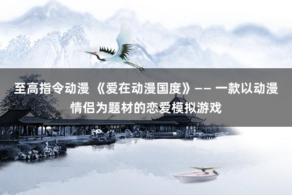 至高指令动漫 《爱在动漫国度》—— 一款以动漫情侣为题材的恋爱模拟游戏