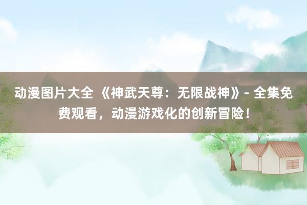 动漫图片大全 《神武天尊：无限战神》- 全集免费观看，动漫游戏化的创新冒险！