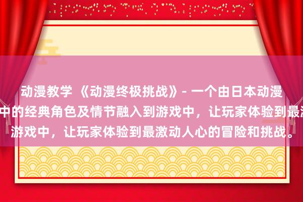 动漫教学 《动漫终极挑战》- 一个由日本动漫改编的电视剧，将动漫中的经典角色及情节融入到游戏中，让玩家体验到最激动人心的冒险和挑战。
