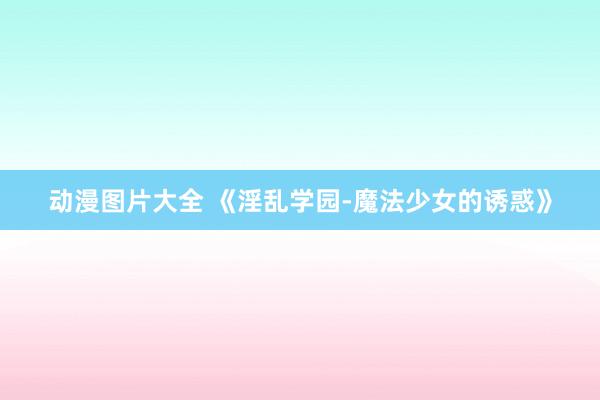 动漫图片大全 《淫乱学园-魔法少女的诱惑》