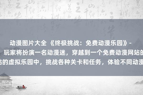 动漫图片大全 《终极挑战：免费动漫乐园》- 在这个日本动漫游戏中，玩家将扮演一名动漫迷，穿越到一个免费动漫网站的虚拟乐园中，挑战各种关卡和任务，体验不同动漫世界的精彩故事和冒险！