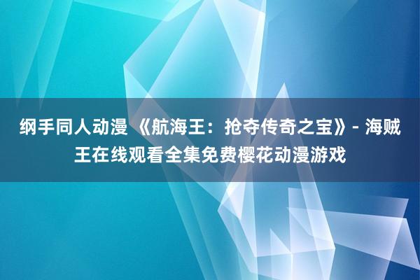 纲手同人动漫 《航海王：抢夺传奇之宝》- 海贼王在线观看全集免费樱花动漫游戏