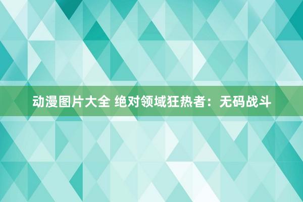 动漫图片大全 绝对领域狂热者：无码战斗