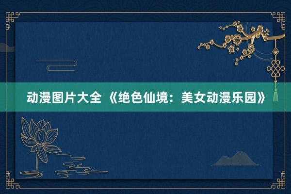 动漫图片大全 《绝色仙境：美女动漫乐园》