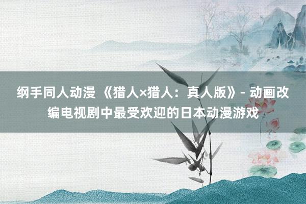 纲手同人动漫 《猎人×猎人：真人版》- 动画改编电视剧中最受欢迎的日本动漫游戏