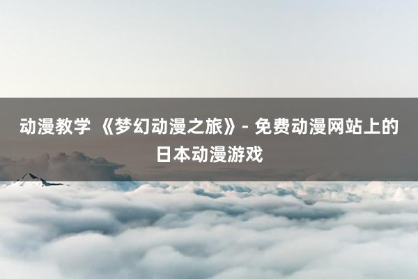 动漫教学 《梦幻动漫之旅》- 免费动漫网站上的日本动漫游戏