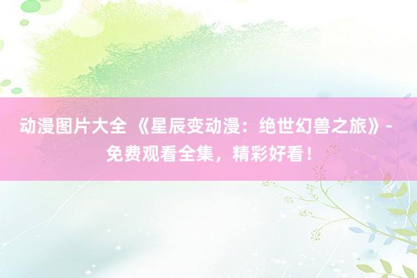动漫图片大全 《星辰变动漫：绝世幻兽之旅》- 免费观看全集，精彩好看！