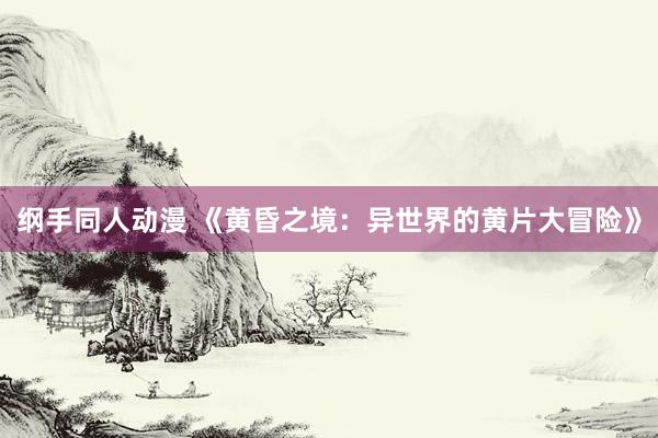 纲手同人动漫 《黄昏之境：异世界的黄片大冒险》