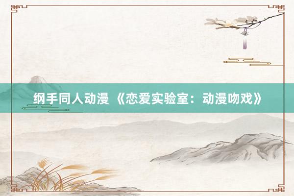 纲手同人动漫 《恋爱实验室：动漫吻戏》