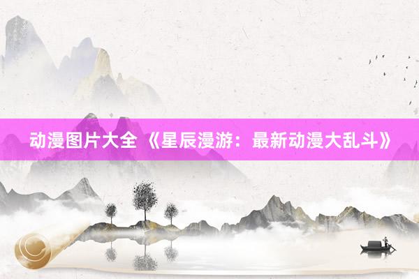 动漫图片大全 《星辰漫游：最新动漫大乱斗》