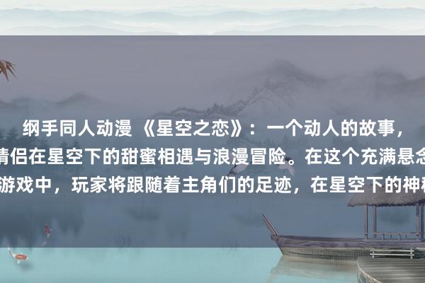 纲手同人动漫 《星空之恋》：一个动人的故事，讲述了两位年轻的动漫情侣在星空下的甜蜜相遇与浪漫冒险。在这个充满悬念和心动的日本动漫游戏中，玩家将跟随着主角们的足迹，在星空下的神秘世界中展开一段充满挑战和感动的冒险故事。