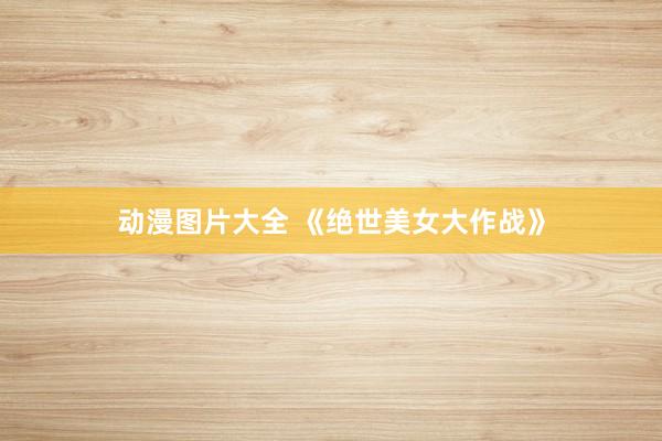 动漫图片大全 《绝世美女大作战》