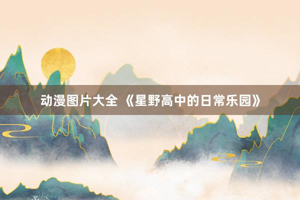 动漫图片大全 《星野高中的日常乐园》