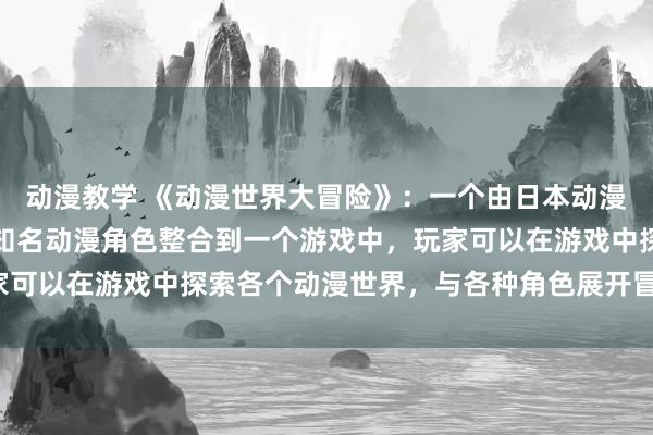 动漫教学 《动漫世界大冒险》：一个由日本动漫改编的电视剧，将多部知名动漫角色整合到一个游戏中，玩家可以在游戏中探索各个动漫世界，与各种角色展开冒险和战斗。
