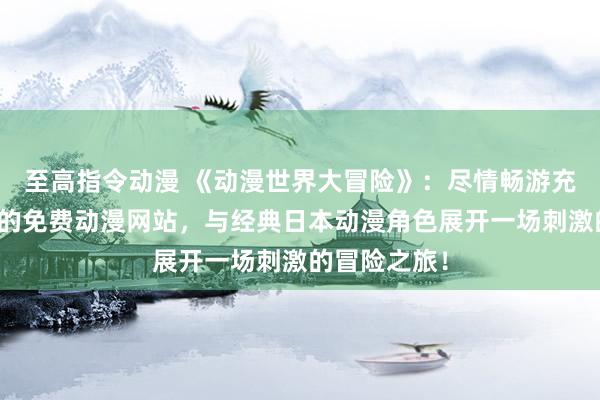 至高指令动漫 《动漫世界大冒险》：尽情畅游充满无限趣味的免费动漫网站，与经典日本动漫角色展开一场刺激的冒险之旅！