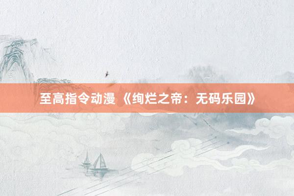 至高指令动漫 《绚烂之帝：无码乐园》