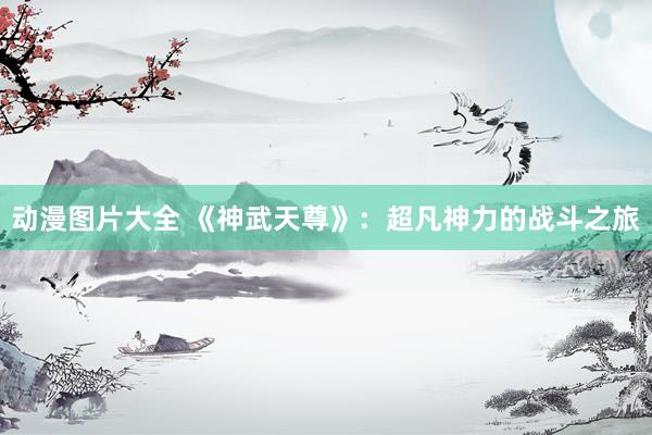 动漫图片大全 《神武天尊》：超凡神力的战斗之旅