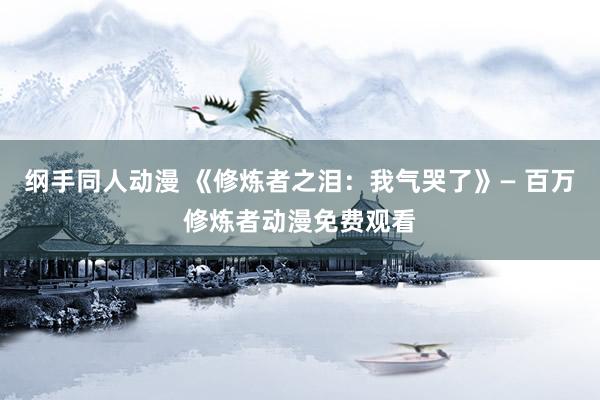 纲手同人动漫 《修炼者之泪：我气哭了》— 百万修炼者动漫免费观看