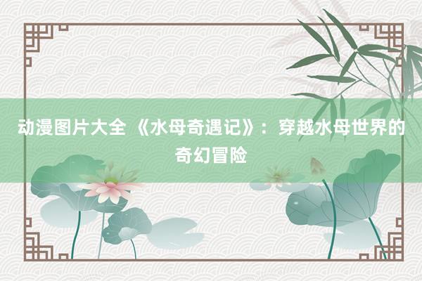 动漫图片大全 《水母奇遇记》：穿越水母世界的奇幻冒险