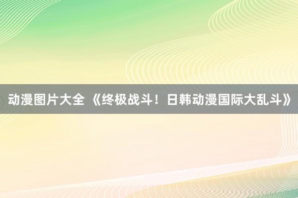动漫图片大全 《终极战斗！日韩动漫国际大乱斗》