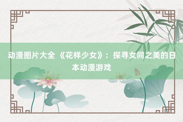 动漫图片大全 《花样少女》：探寻女同之美的日本动漫游戏
