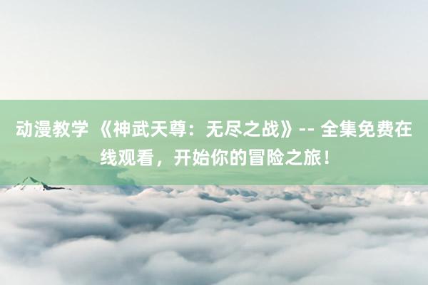 动漫教学 《神武天尊：无尽之战》-- 全集免费在线观看，开始你的冒险之旅！
