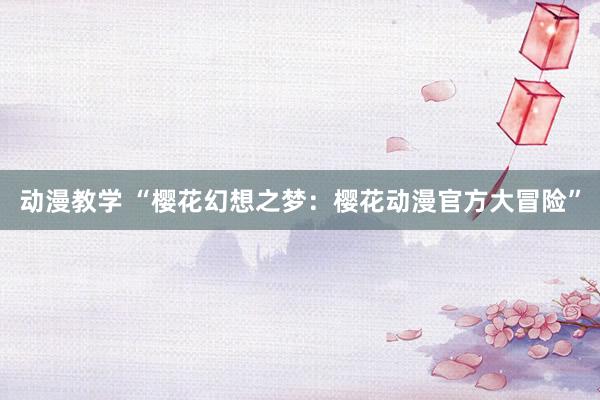 动漫教学 “樱花幻想之梦：樱花动漫官方大冒险”