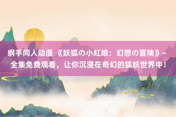 纲手同人动漫 《妖狐の小紅娘：幻想の冒険》~ 全集免费观看，让你沉浸在奇幻的狐妖世界中！