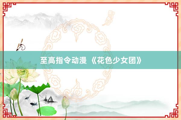 至高指令动漫 《花色少女团》