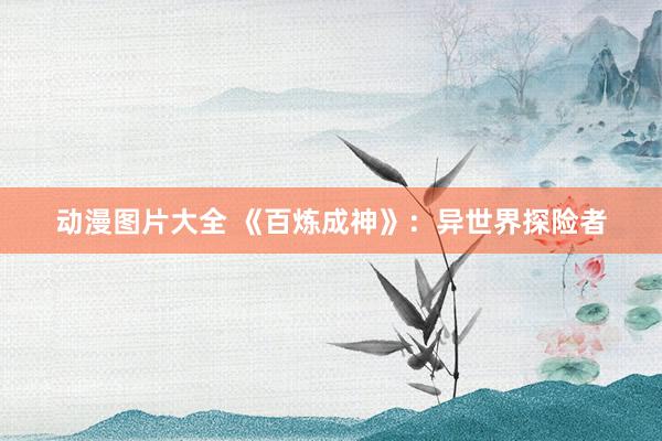 动漫图片大全 《百炼成神》：异世界探险者