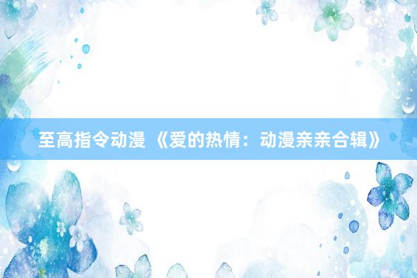 至高指令动漫 《爱的热情：动漫亲亲合辑》