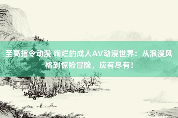 至高指令动漫 绚烂的成人AV动漫世界：从浪漫风格到惊险冒险，应有尽有！