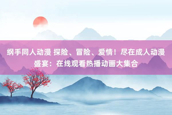 纲手同人动漫 探险、冒险、爱情！尽在成人动漫盛宴：在线观看热播动画大集合