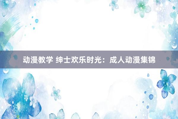 动漫教学 绅士欢乐时光：成人动漫集锦