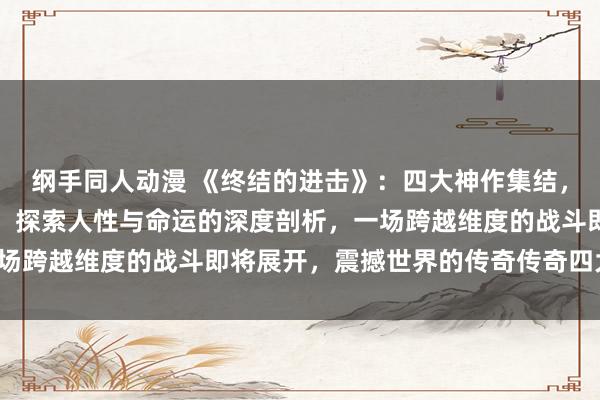 纲手同人动漫 《终结的进击》：四大神作集结，超越时空的冒险与友情，探索人性与命运的深度剖析，一场跨越维度的战斗即将展开，震撼世界的传奇传奇四大神作！