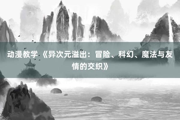 动漫教学 《异次元溢出：冒险、科幻、魔法与友情的交织》