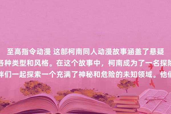 至高指令动漫 这部柯南同人动漫故事涵盖了悬疑、冒险、奇幻和科幻等各种类型和风格。在这个故事中，柯南成为了一名探险者，跟随着他的小伙伴们一起探索一个充满了神秘和危险的未知领域。他们将面对各种各样的挑战，解开隐藏在神秘之境中的秘密，发现令人惊讶的真相。这部动漫将带领观众进入一个充满惊喜和刺激的冒险之旅，让他们沉浸在这个充满魔力和惊奇的世界里。