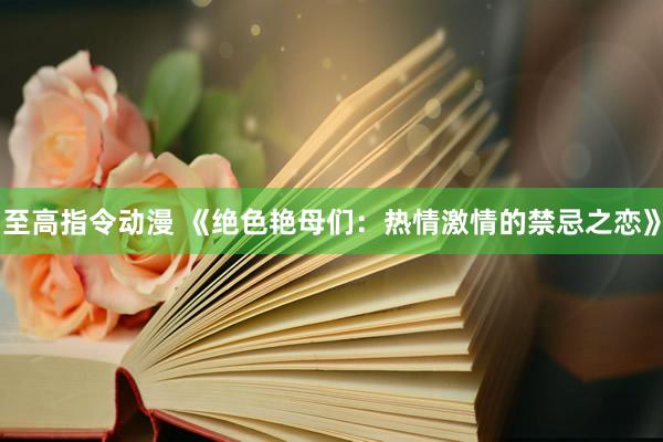 至高指令动漫 《绝色艳母们：热情激情的禁忌之恋》